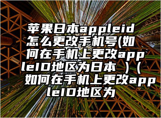 苹果日本appleid怎么更改手机号(如何在手机上更改appleID地区为日本 )（如何在手机上更改appleID地区为