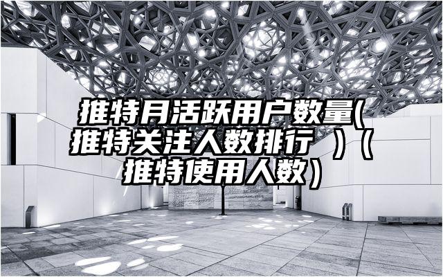 推特月活跃用户数量(推特关注人数排行 )(推特使用人数)