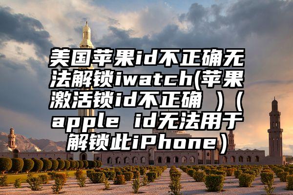 美国苹果id不正确无法解锁iwatch(苹果激活锁id不正确 )（apple id无法用于解锁此iPhone）