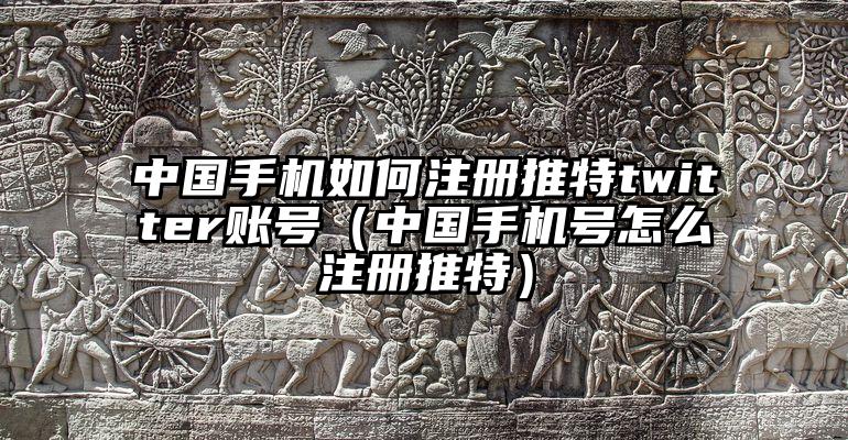 中国手机如何注册推特twitter账号（中国手机号怎么注册推特）