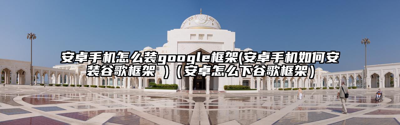 安卓手机怎么装google框架(安卓手机如何安装谷歌框架 )（安卓怎么下谷歌框架）