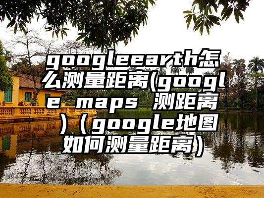googleearth怎么测量距离(google maps 测距离 )（google地图如何测量距离）