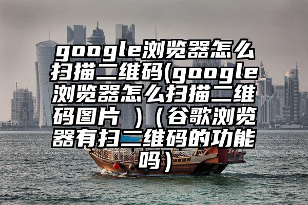 google浏览器怎么扫描二维码(google浏览器怎么扫描二维码图片 )（谷歌浏览器有扫二维码的功能吗）
