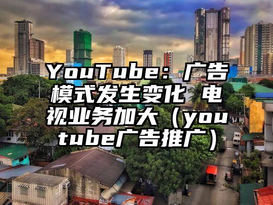 YouTube：广告模式发生变化 电视业务加大（youtube广告推广）