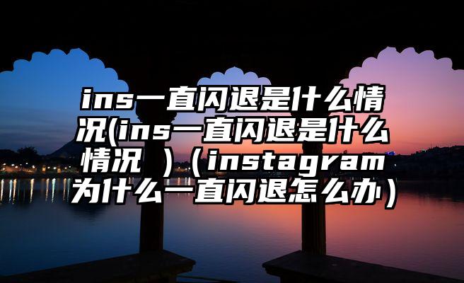 ins一直闪退是什么情况(ins一直闪退是什么情况 )（instagram为什么一直闪退怎么办）