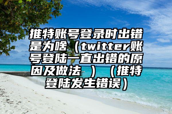 推特账号登录时出错是为啥（twitter账号登陆一直出错的原因及做法 ）（推特登陆发生错误）