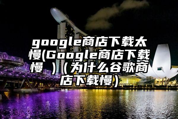 google商店下载太慢(Google商店下载慢 )（为什么谷歌商店下载慢）