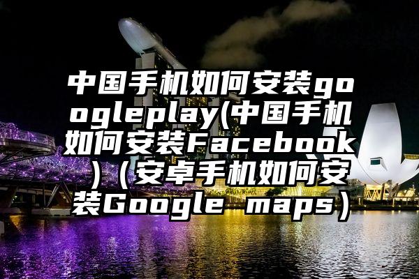 中国手机如何安装googleplay(中国手机如何安装Facebook )（安卓手机如何安装Google maps）