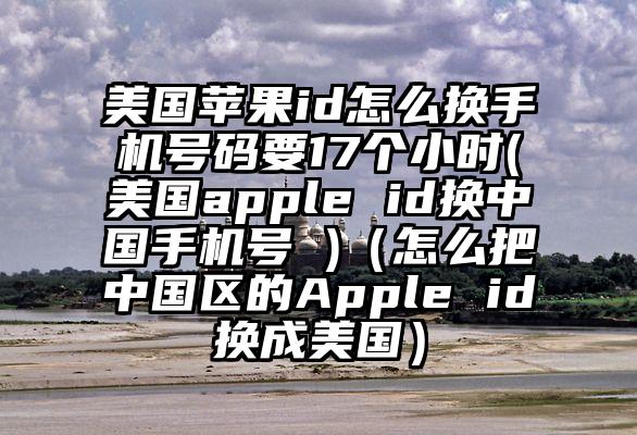 美国苹果id怎么换手机号码要17个小时(美国apple id换中国手机号 )（怎么把中国区的Apple id换成美国）