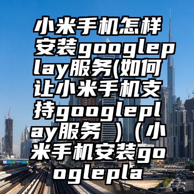 小米手机怎样安装googleplay服务(如何让小米手机支持googleplay服务 )（小米手机安装googlepla