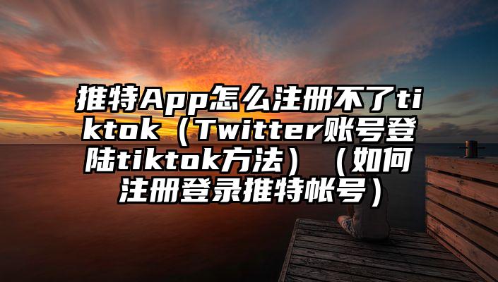 推特App怎么注册不了tiktok（Twitter账号登陆tiktok方法）（如何注册登录推特帐号）
