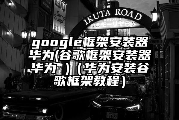 google框架安装器华为(谷歌框架安装器华为 )（华为安装谷歌框架教程）