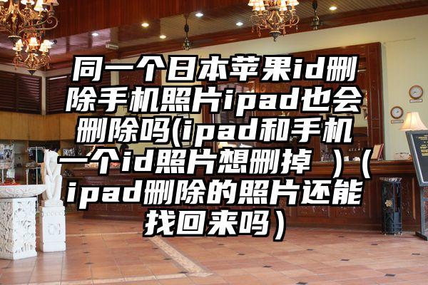 同一个日本苹果id删除手机照片ipad也会删除吗(ipad和手机一个id照片想删掉 )（ipad删除的照片还能找回来吗）