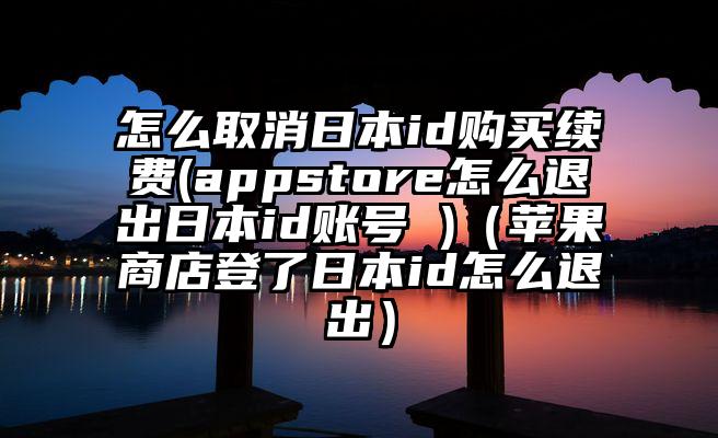 怎么取消日本id购买续费(appstore怎么退出日本id账号 )（苹果商店登了日本id怎么退出）