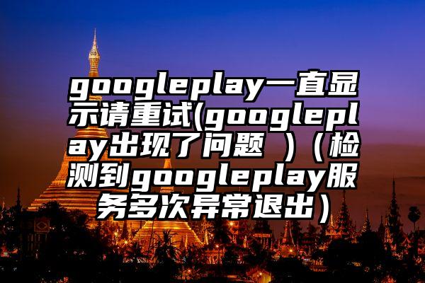 googleplay一直显示请重试(googleplay出现了问题 )（检测到googleplay服务多次异常退出）