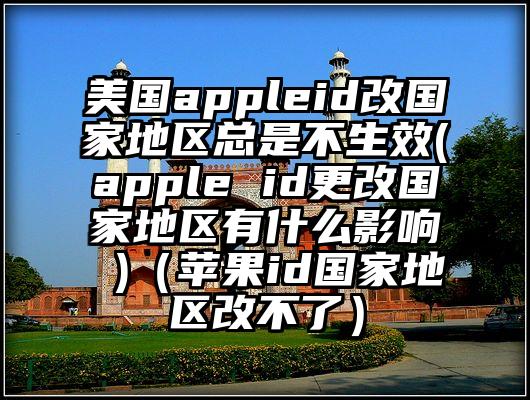 美国appleid改国家地区总是不生效(apple id更改国家地区有什么影响 )（苹果id国家地区改不了）