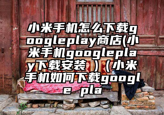 小米手机怎么下载googleplay商店(小米手机googleplay下载安装 )（小米手机如何下载google pla