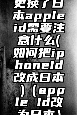 更换了日本appleid需要注意什么(如何把iphoneid改成日本 )（apple id改为日本）