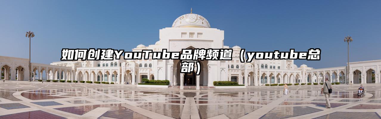 如何创建YouTube品牌频道（youtube总部）