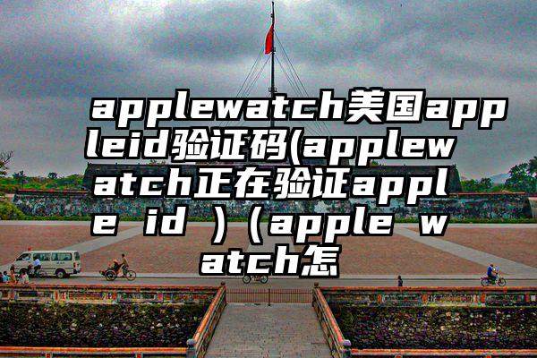 applewatch美国appleid验证码(applewatch正在验证apple id )（apple watch怎