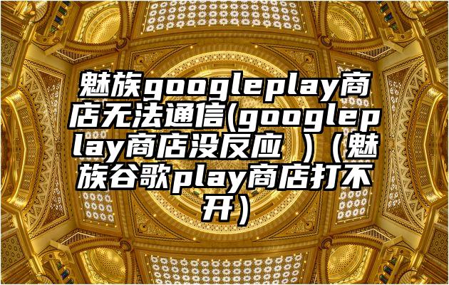 魅族googleplay商店无法通信(googleplay商店没反应 )（魅族谷歌play商店打不开）