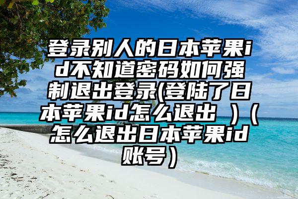 登录别人的日本苹果id不知道密码如何强制退出登录(登陆了日本苹果id怎么退出 )（怎么退出日本苹果id账号）