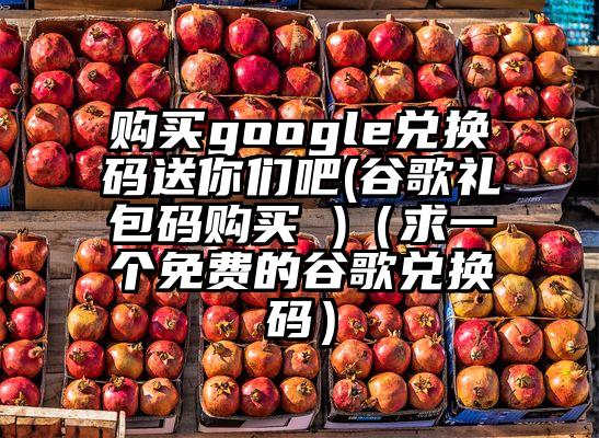 购买google兑换码送你们吧(谷歌礼包码购买 )（求一个免费的谷歌兑换码）