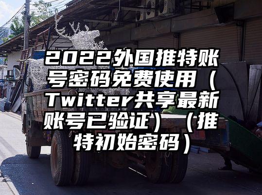 2022外国推特账号密码免费使用（Twitter共享最新账号已验证）（推特初始密码）