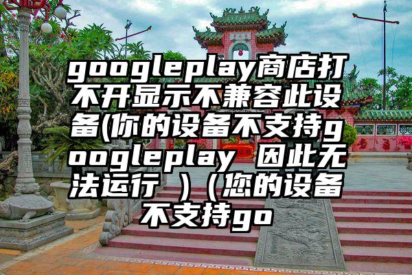 googleplay商店打不开显示不兼容此设备(你的设备不支持googleplay 因此无法运行 )（您的设备不支持go