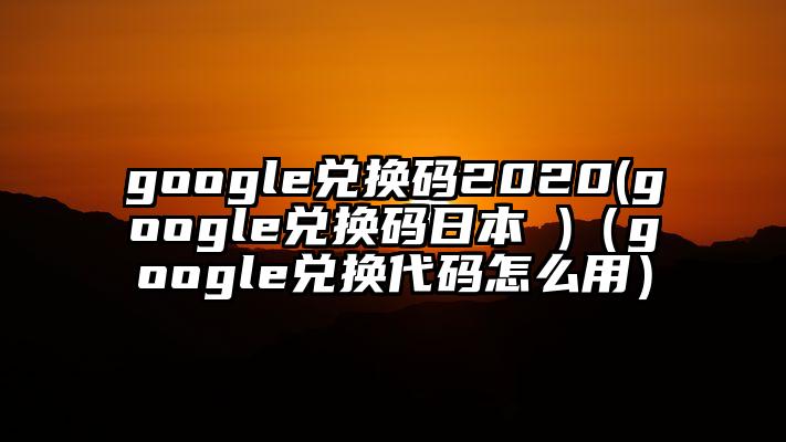 google兑换码2020(google兑换码日本 )（google兑换代码怎么用）
