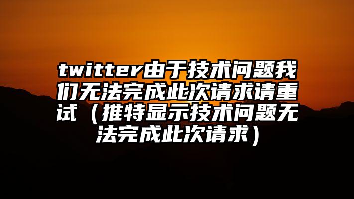 twitter由于技术问题我们无法完成此次请求请重试（推特显示技术问题无法完成此次请求）