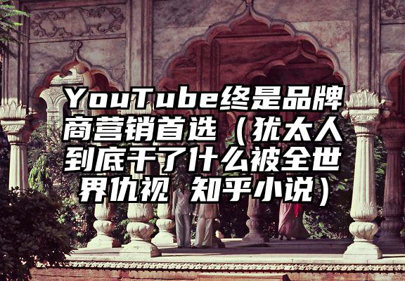 YouTube终是品牌商营销首选（犹太人到底干了什么被全世界仇视 知乎小说）
