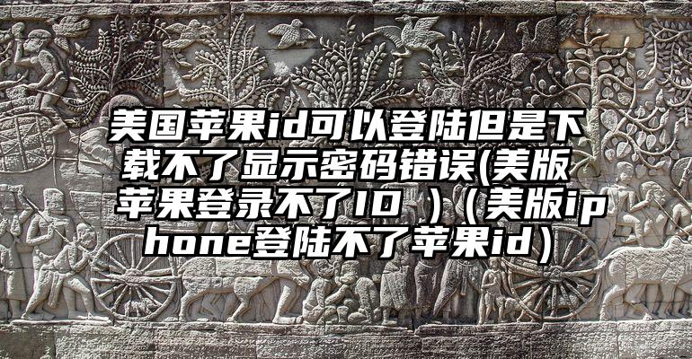 美国苹果id可以登陆但是下载不了显示密码错误(美版苹果登录不了ID )（美版iphone登陆不了苹果id）