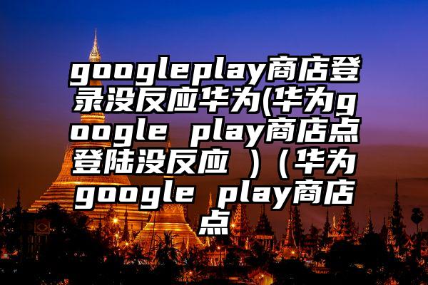 googleplay商店登录没反应华为(华为google play商店点登陆没反应 )（华为google play商店点