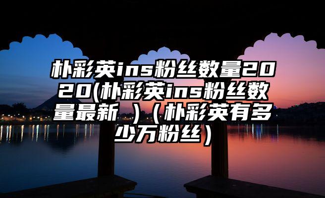 朴彩英ins粉丝数量2020(朴彩英ins粉丝数量最新 )（朴彩英有多少万粉丝）