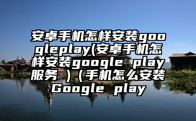 安卓手机怎样安装googleplay(安卓手机怎样安装google play服务 )（手机怎么安装Google play