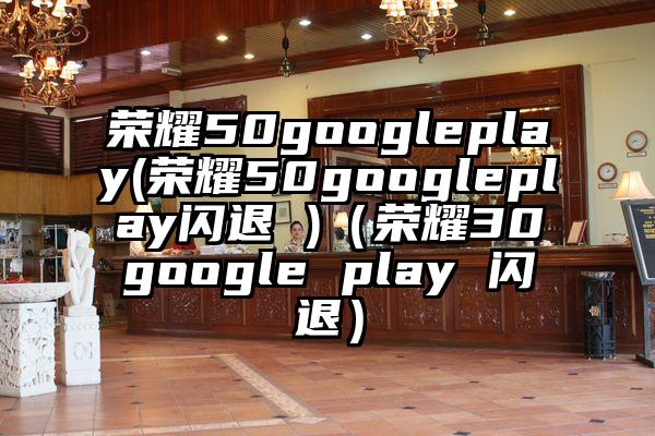 荣耀50googleplay(荣耀50googleplay闪退 )（荣耀30google play 闪退）