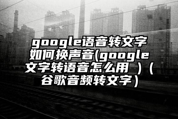 google语音转文字如何换声音(google文字转语音怎么用 )（谷歌音频转文字）
