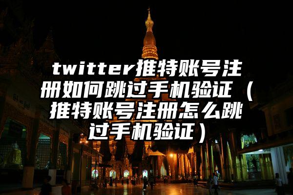 twitter推特账号注册如何跳过手机验证（推特账号注册怎么跳过手机验证）
