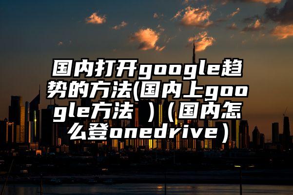 国内打开google趋势的方法(国内上google方法 )（国内怎么登onedrive）
