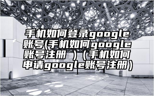 手机如何登录google账号(手机如何google账号注册 )(手机如何申请google账号注册)