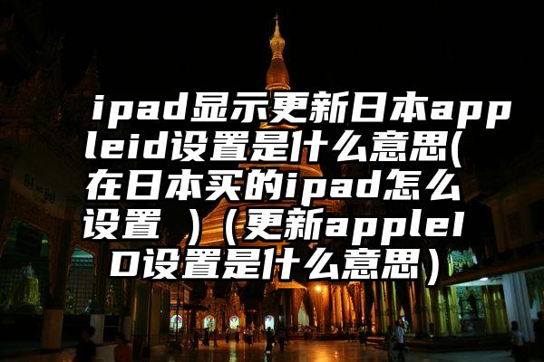 ipad显示更新日本appleid设置是什么意思(在日本买的ipad怎么设置 )（更新appleID设置是什么意思）