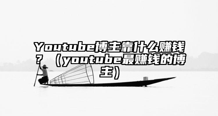 Youtube博主靠什么赚钱？（youtube最赚钱的博主）