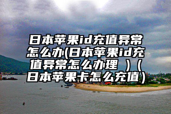 日本苹果id充值异常怎么办(日本苹果id充值异常怎么办理 )（日本苹果卡怎么充值）