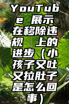YouTube 展示在移除违规視頻上的进步（小孩子又吐又拉肚子是怎么回事）
