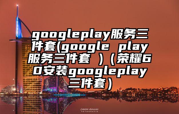 googleplay服务三件套(google play服务三件套 )（荣耀60安装googleplay三件套）