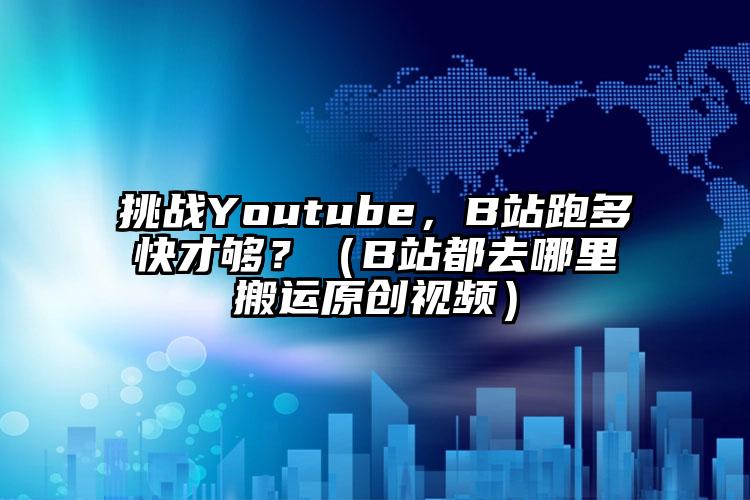 挑战Youtube，B站跑多快才够？（B站都去哪里搬运原创视频）