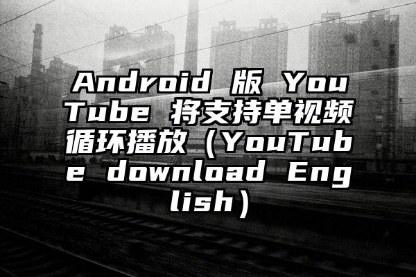 Android 版 YouTube 将支持单视频循环播放（YouTube download English）