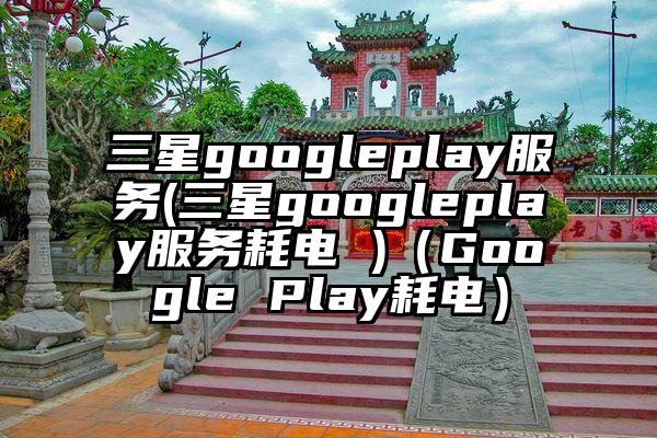三星googleplay服务(三星googleplay服务耗电 )（Google Play耗电）