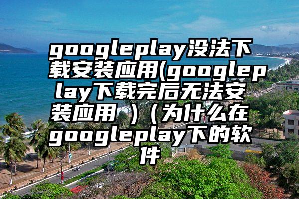 googleplay没法下载安装应用(googleplay下载完后无法安装应用 )（为什么在googleplay下的软件
